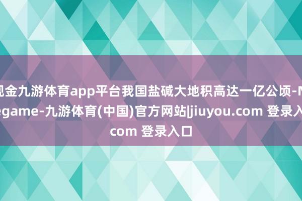 现金九游体育app平台我国盐碱大地积高达一亿公顷-Ninegame-九游体育(中国)官方网站|jiuyou.com 登录入口