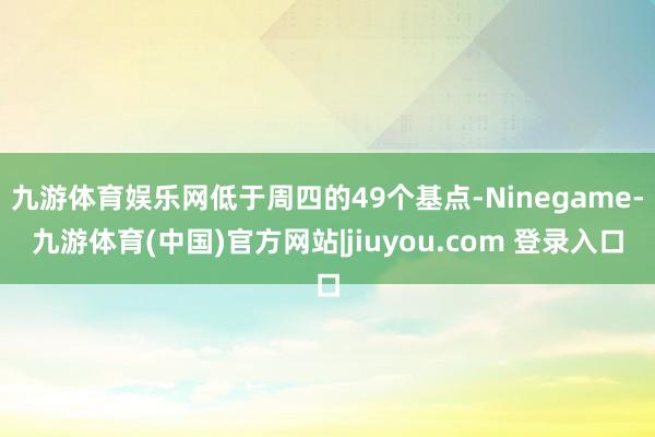 九游体育娱乐网低于周四的49个基点-Ninegame-九游体育(中国)官方网站|jiuyou.com 登录入口
