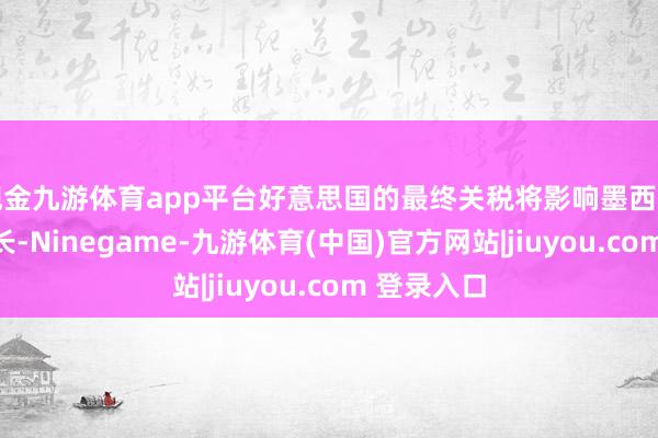 现金九游体育app平台好意思国的最终关税将影响墨西哥的经济增长-Ninegame-九游体育(中国)官方网站|jiuyou.com 登录入口