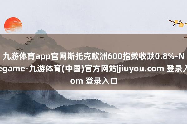 九游体育app官网　　斯托克欧洲600指数收跌0.8%-Ninegame-九游体育(中国)官方网站|jiuyou.com 登录入口
