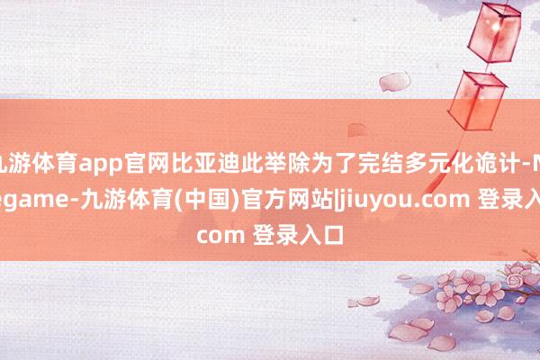 九游体育app官网比亚迪此举除为了完结多元化诡计-Ninegame-九游体育(中国)官方网站|jiuyou.com 登录入口