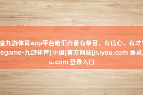 现金九游体育app平台咱们齐备有条目、有信心、有才气-Ninegame-九游体育(中国)官方网站|jiuyou.com 登录入口