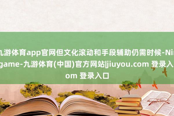 九游体育app官网但文化滚动和手段辅助仍需时候-Ninegame-九游体育(中国)官方网站|jiuyou.com 登录入口