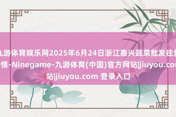 九游体育娱乐网2025年6月24日浙江嘉兴蔬菜批发往复商场价钱行情-Ninegame-九游体育(中国)官方网站|jiuyou.com 登录入口