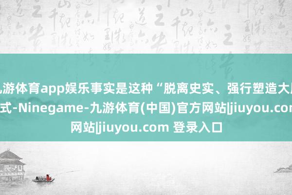 九游体育app娱乐事实是这种“脱离史实、强行塑造大胆”的叙事模式-Ninegame-九游体育(中国)官方网站|jiuyou.com 登录入口