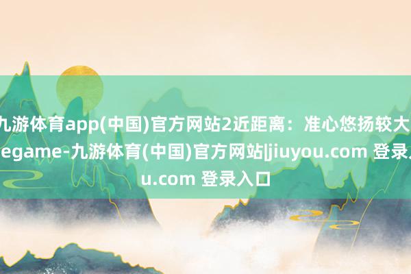 九游体育app(中国)官方网站2近距离：准心悠扬较大-Ninegame-九游体育(中国)官方网站|jiuyou.com 登录入口