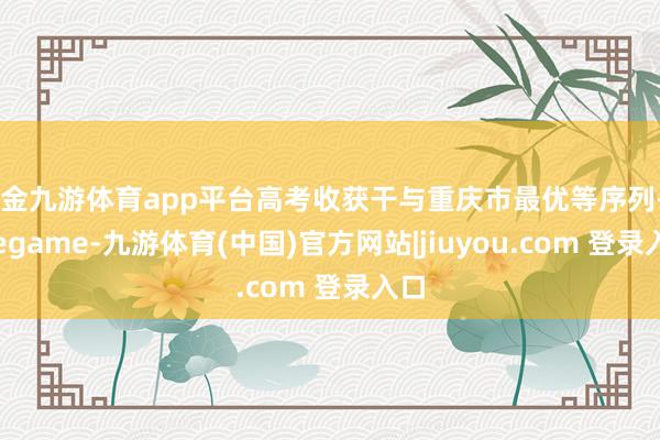 现金九游体育app平台高考收获干与重庆市最优等序列-Ninegame-九游体育(中国)官方网站|jiuyou.com 登录入口